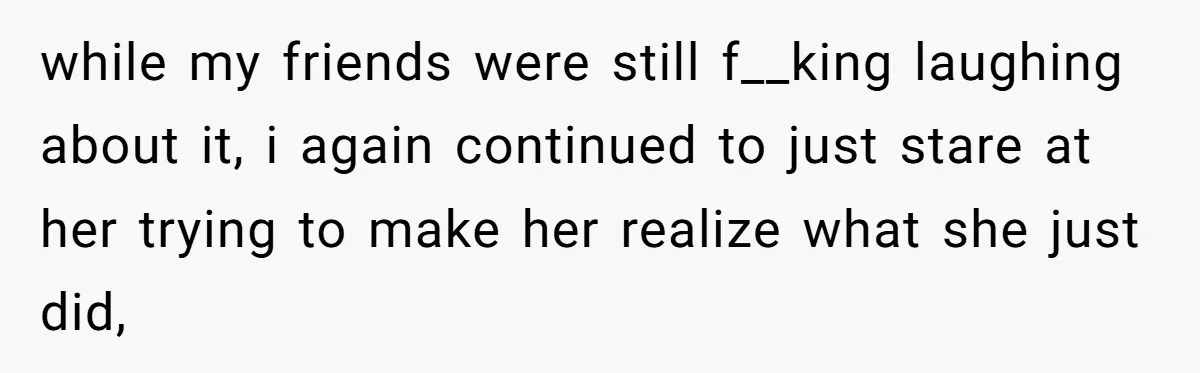 while my friends were still f__king laughing about it, i again continued to just stare at her trying to make her realize what she just did,
