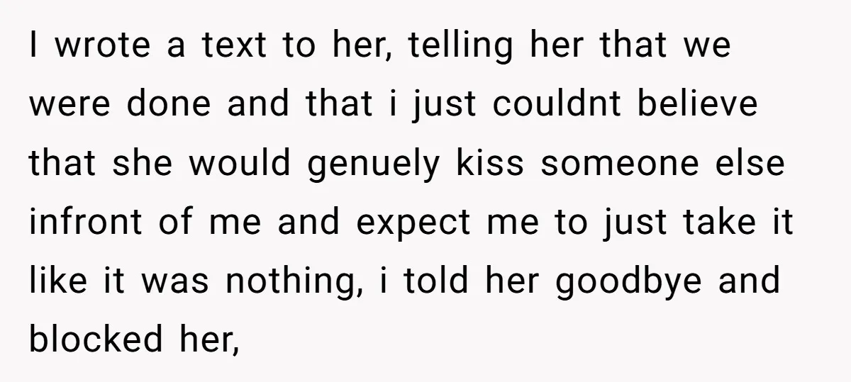 I wrote a text to her, telling her that we were done and that i just couldnt believe that she would genuely kiss someone else infront of me and expect...