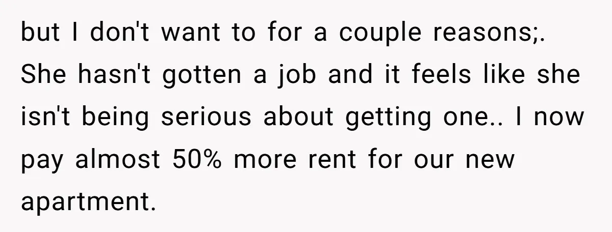 but I don't want to for a couple reasons;. She hasn't gotten a job and it feels like she isn't being serious about getting one.. I now pay almost 50%...