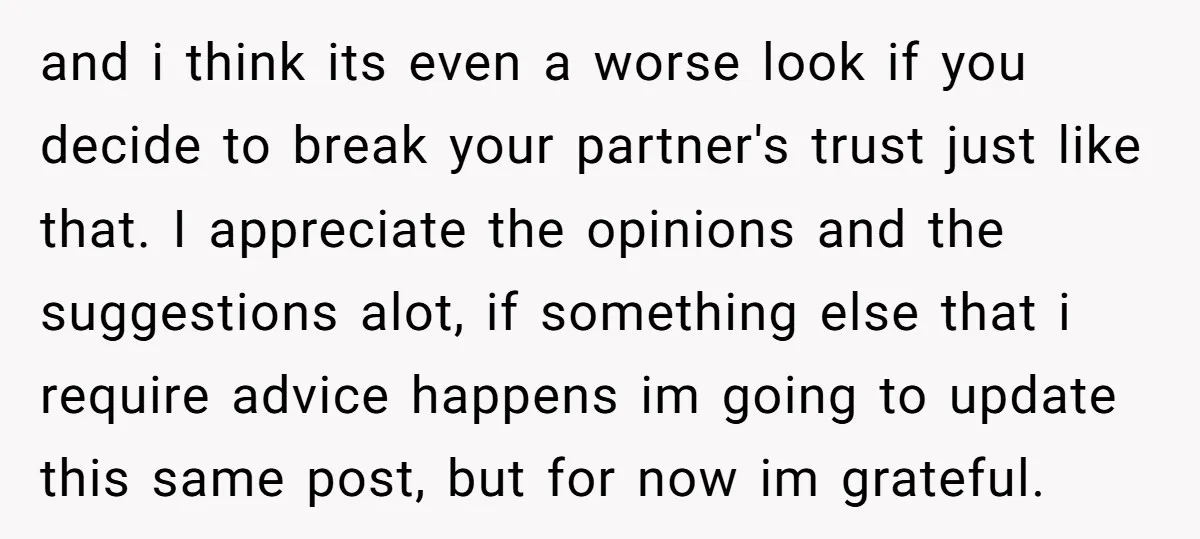 and i think its even a worse look if you decide to break your partner's trust just like that. I appreciate the opinions and the suggestions alot, if something else...