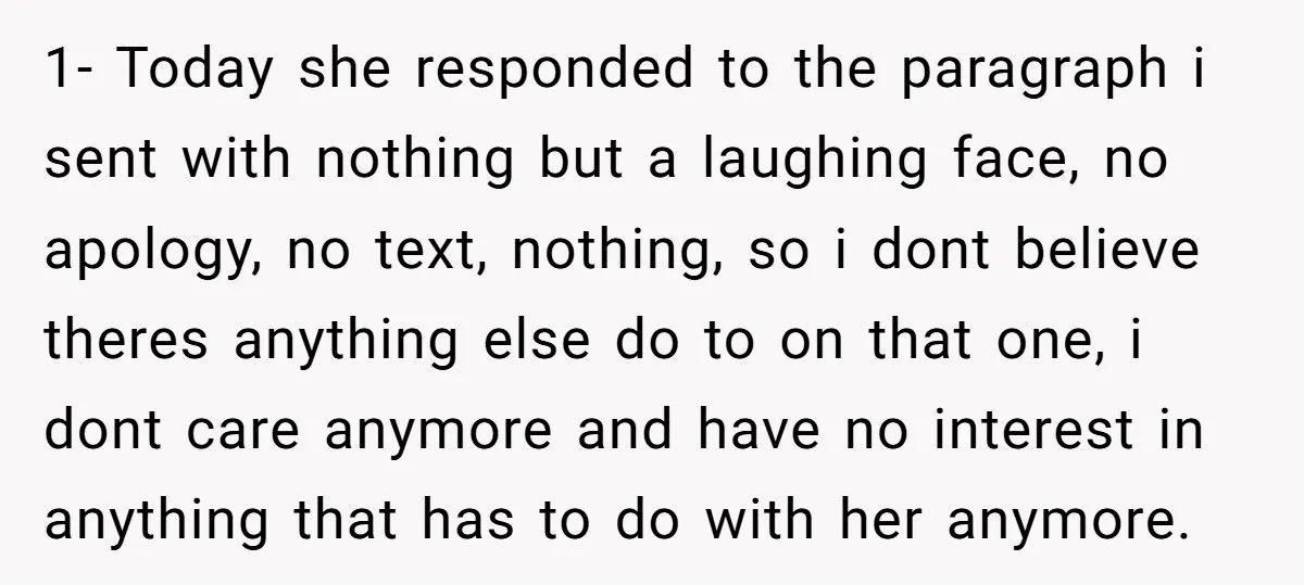 1- Today she responded to the paragraph i sent with nothing but a laughing face, no apology, no text, nothing, so i dont believe theres anything else do to on...