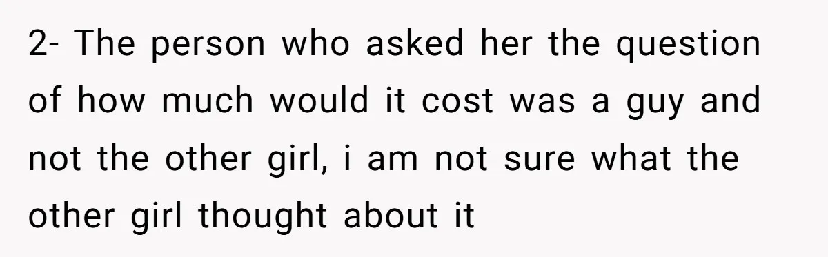 2- The person who asked her the question of how much would it cost was a guy and not the other girl, i am not sure what the other girl...