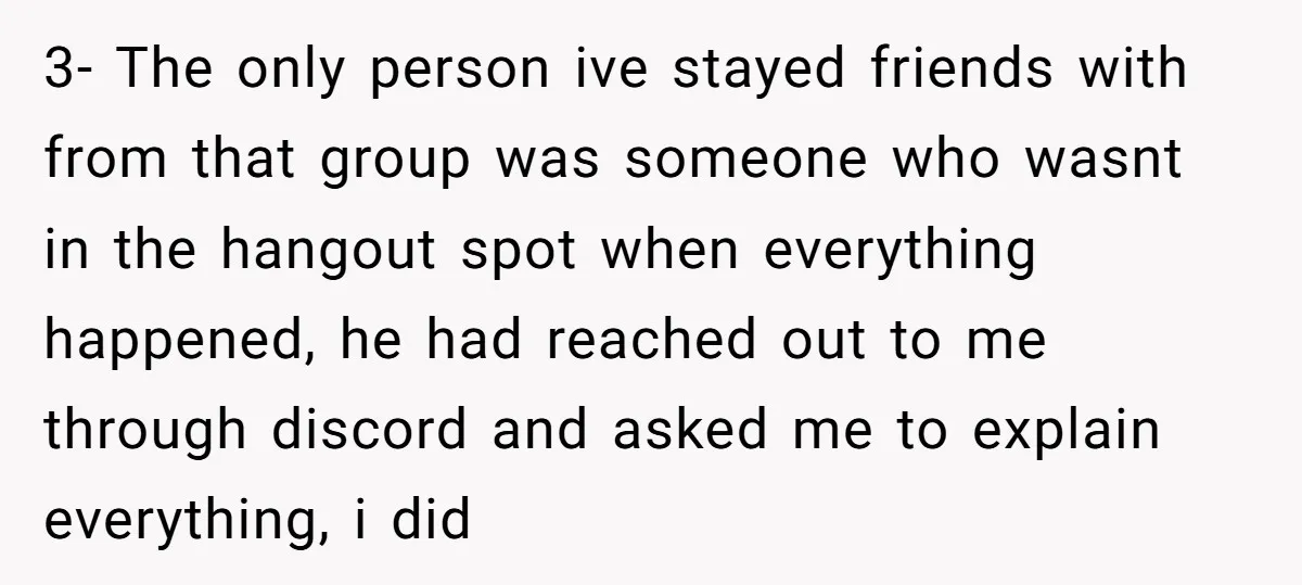 3- The only person ive stayed friends with from that group was someone who wasnt in the hangout spot when everything happened, he had reached out to me through discord...