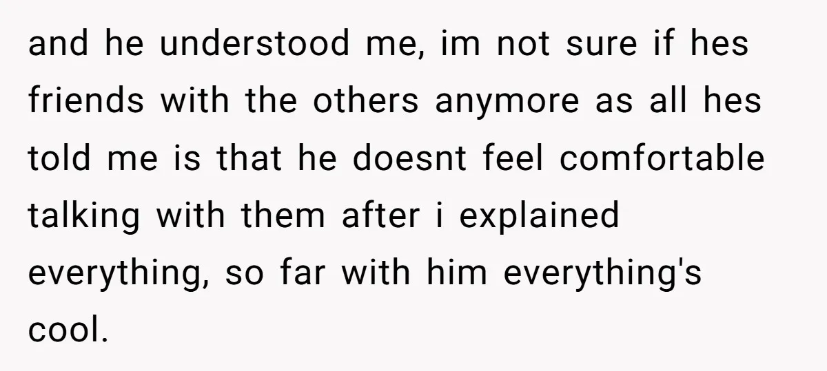 and he understood me, im not sure if hes friends with the others anymore as all hes told me is that he doesnt feel comfortable talking with them after i...