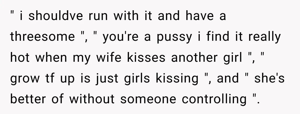 " i shouldve run with it and have a threesome ", " you're a pussy i find it really hot when my wife kisses another girl ", " grow tf...