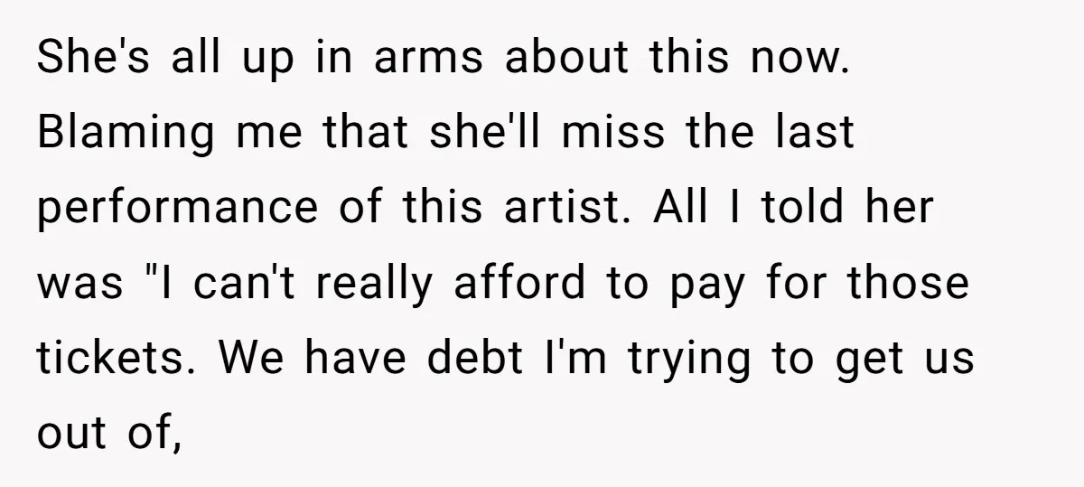 She's all up in arms about this now. Blaming me that she'll miss the last performance of this artist. All I told her was "I can't really afford to pay...