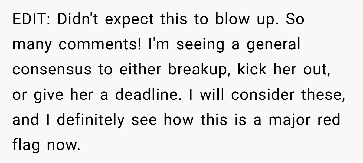 EDIT: Didn't expect this to blow up. So many comments! I'm seeing a general consensus to either breakup, kick her out, or give her a deadline. I will consider these,...