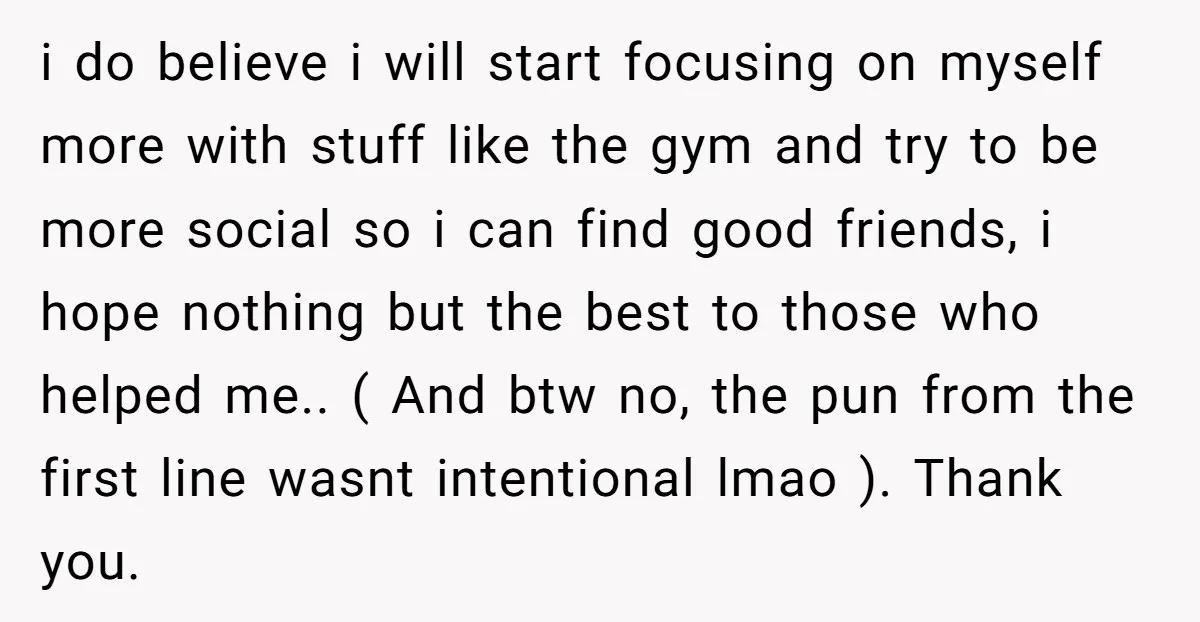 i do believe i will start focusing on myself more with stuff like the gym and try to be more social so i can find good friends, i hope nothing...