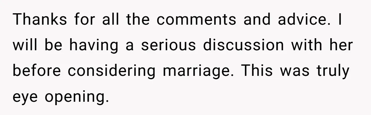 Thanks for all the comments and advice. I will be having a serious discussion with her before considering marriage. This was truly eye opening.