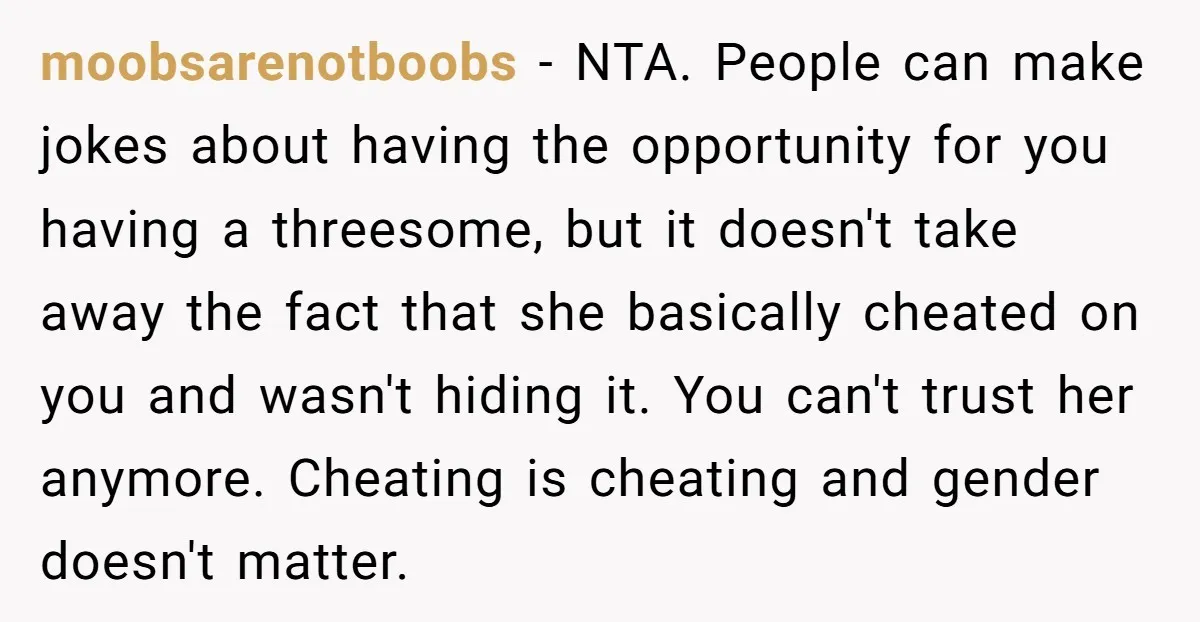 moobsarenotboobs − NTA. People can make jokes about having the opportunity for you having a threesome, but it doesn't take away the fact that she basically cheated on you and...