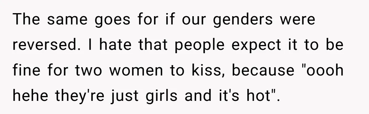 The same goes for if our genders were reversed. I hate that people expect it to be fine for two women to kiss, because "oooh hehe they're just girls and...