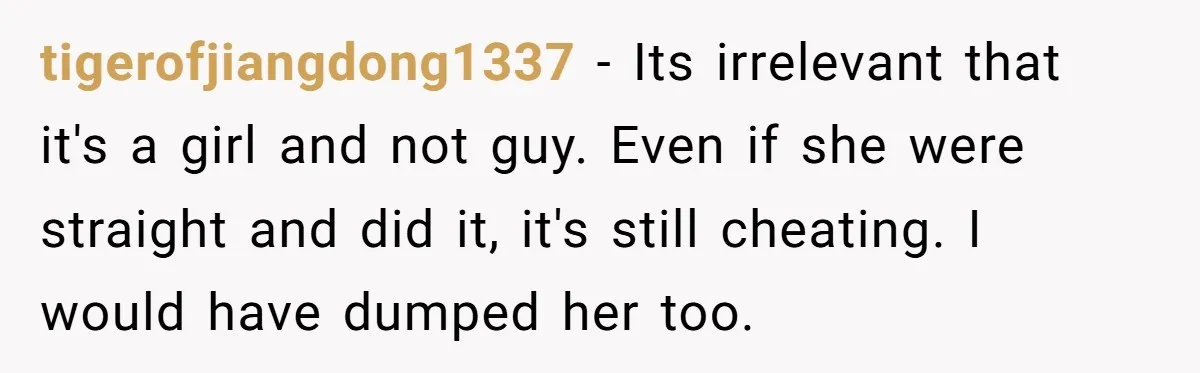 tigerofjiangdong1337 − Its irrelevant that it's a girl and not guy. Even if she were straight and did it, it's still cheating. I would have dumped her too.