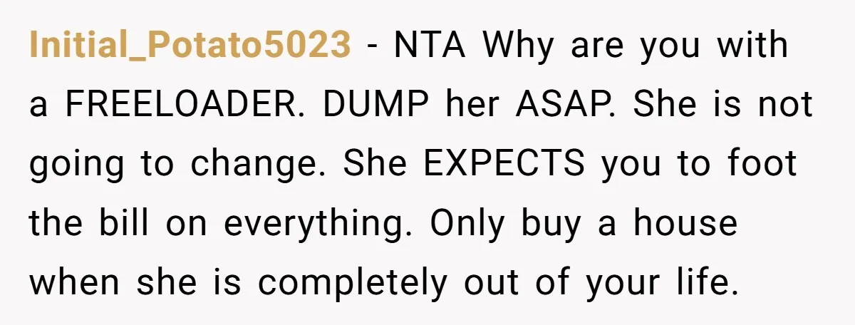 Initial_Potato5023 − NTA Why are you with a FREELOADER. DUMP her ASAP. She is not going to change. She EXPECTS you to foot the bill on everything. Only buy a...
