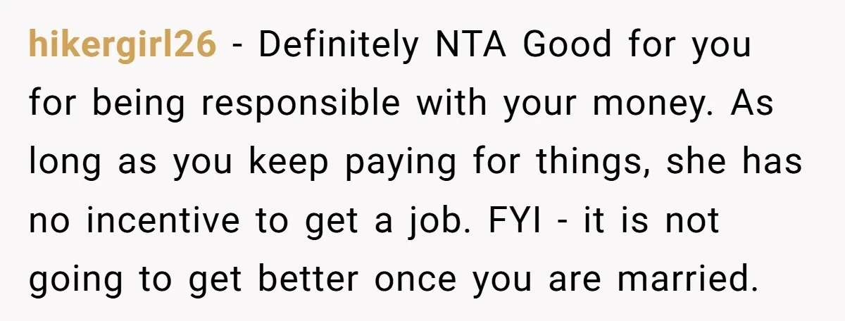 hikergirl26 − Definitely NTA Good for you for being responsible with your money. As long as you keep paying for things, she has no incentive to get a job. FYI...