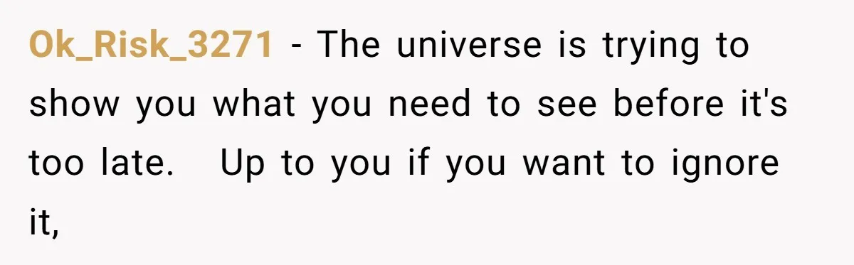 Ok_Risk_3271 − The universe is trying to show you what you need to see before it's too late.   Up to you if you want to ignore it,