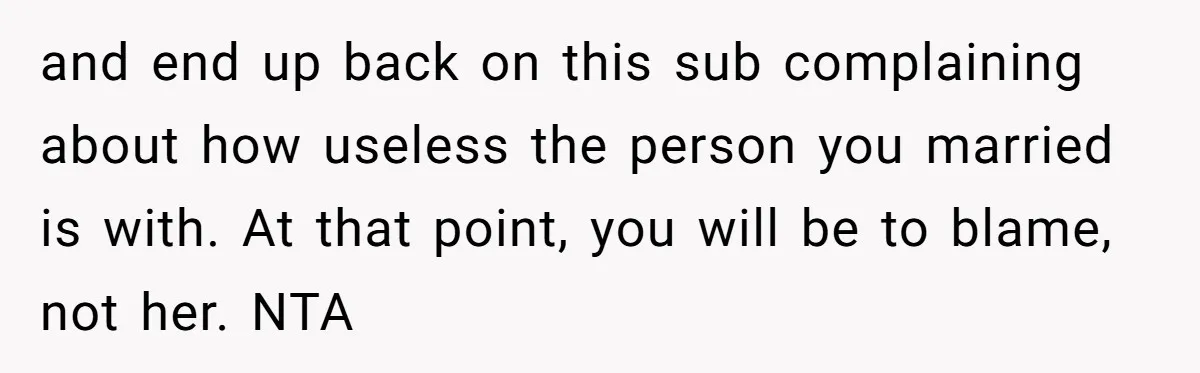 and end up back on this sub complaining about how useless the person you married is with. At that point, you will be to blame, not her. NTA