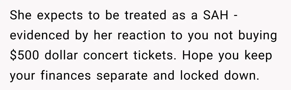 She expects to be treated as a SAH - evidenced by her reaction to you not buying $500 dollar concert tickets. Hope you keep your finances separate and locked down.