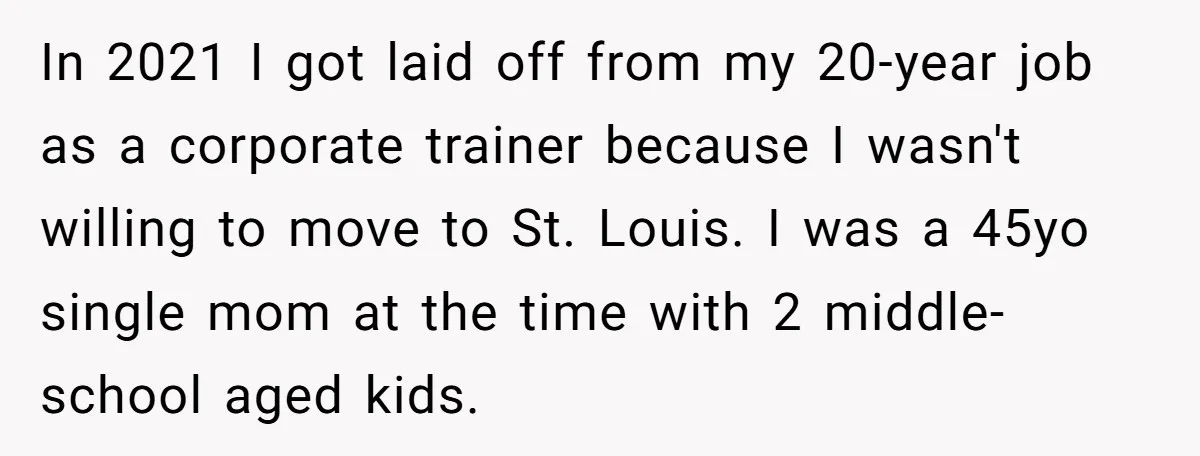 In 2021 I got laid off from my 20-year job as a corporate trainer because I wasn't willing to move to St. Louis. I was a 45yo single mom at...
