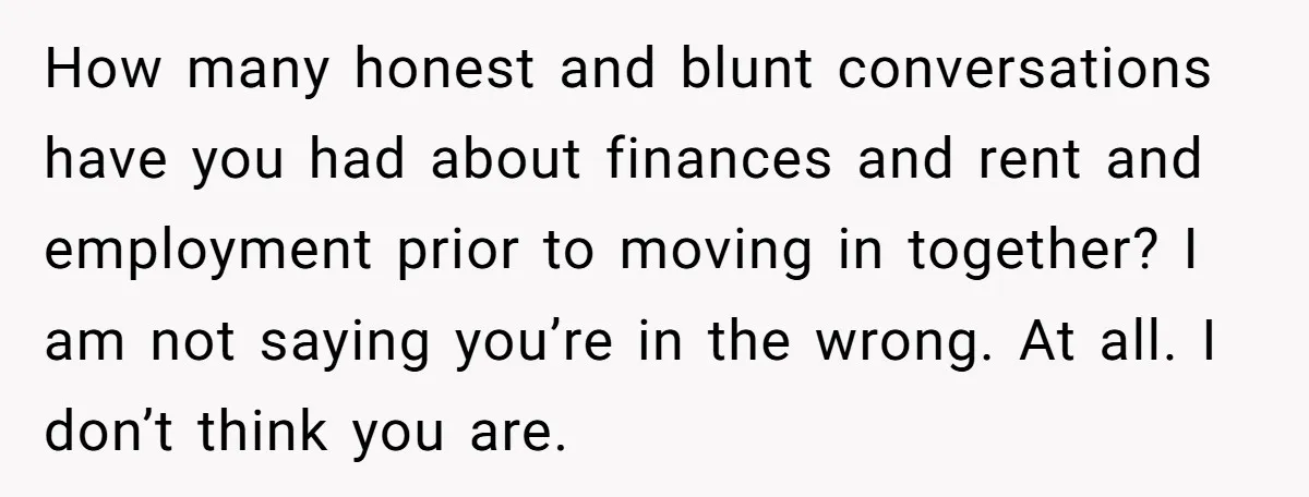 How many honest and blunt conversations have you had about finances and rent and employment prior to moving in together? I am not saying you’re in the wrong. At all....