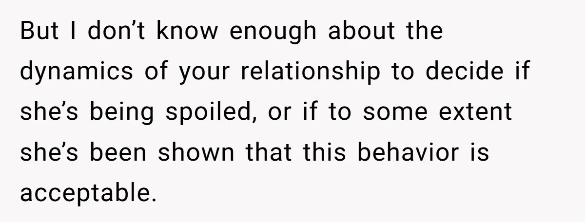 But I don’t know enough about the dynamics of your relationship to decide if she’s being spoiled, or if to some extent she’s been shown that this behavior is acceptable.