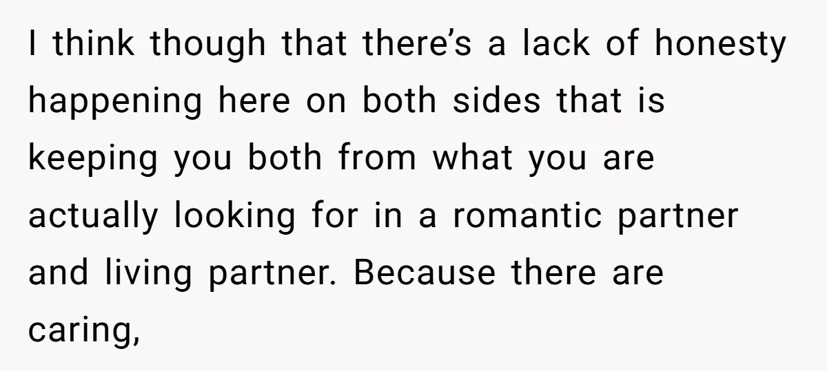 I think though that there’s a lack of honesty happening here on both sides that is keeping you both from what you are actually looking for in a romantic partner...