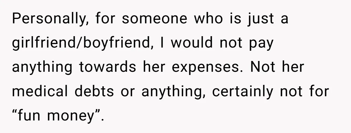 Personally, for someone who is just a girlfriend/boyfriend, I would not pay anything towards her expenses. Not her medical debts or anything, certainly not for “fun money”.