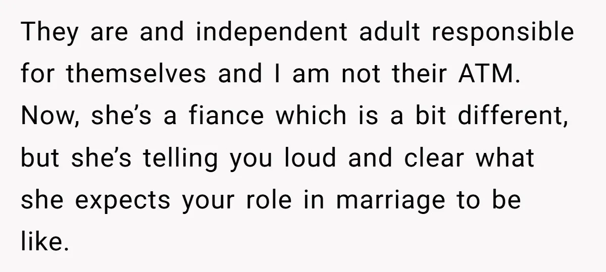 They are and independent adult responsible for themselves and I am not their ATM. Now, she’s a fiance which is a bit different, but she’s telling you loud and clear...