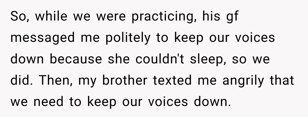 So, while we were practicing, his gf messaged me politely to keep our voices down because she couldn't sleep, so we did. Then, my brother texted me angrily that we...