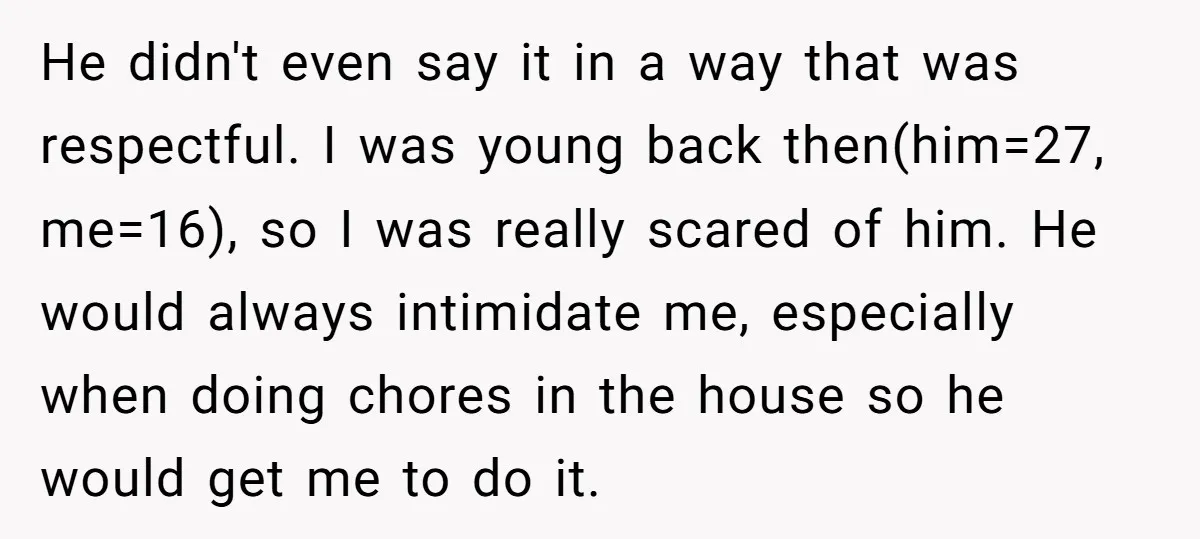 He didn't even say it in a way that was respectful. I was young back then(him=27, me=16), so I was really scared of him. He would always intimidate me, especially...