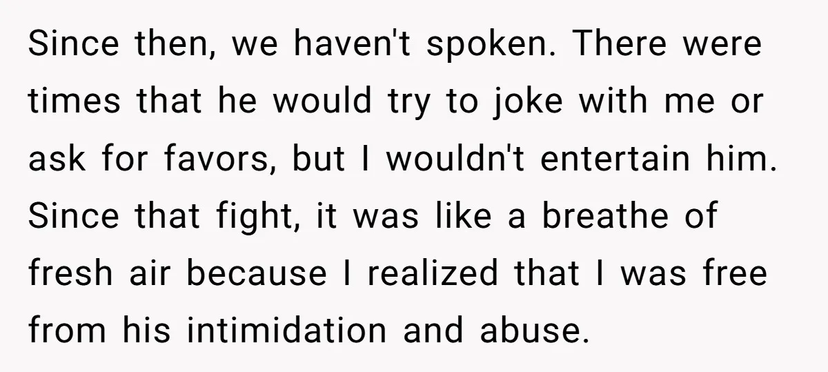 Since then, we haven't spoken. There were times that he would try to joke with me or ask for favors, but I wouldn't entertain him. Since that fight, it was...