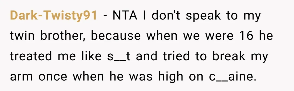 Dark-Twisty91 − NTA I don't speak to my twin brother, because when we were 16 he treated me like s__t and tried to break my arm once when he was...