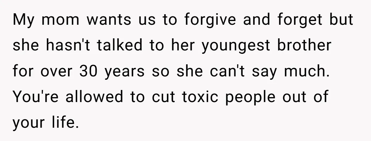 My mom wants us to forgive and forget but she hasn't talked to her youngest brother for over 30 years so she can't say much. You're allowed to cut toxic...