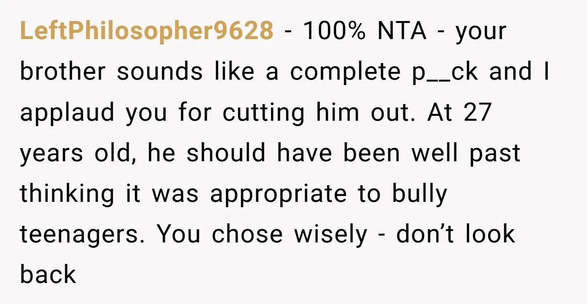 LeftPhilosopher9628 − 100% NTA - your brother sounds like a complete p__ck and I applaud you for cutting him out. At 27 years old, he should have been well past...