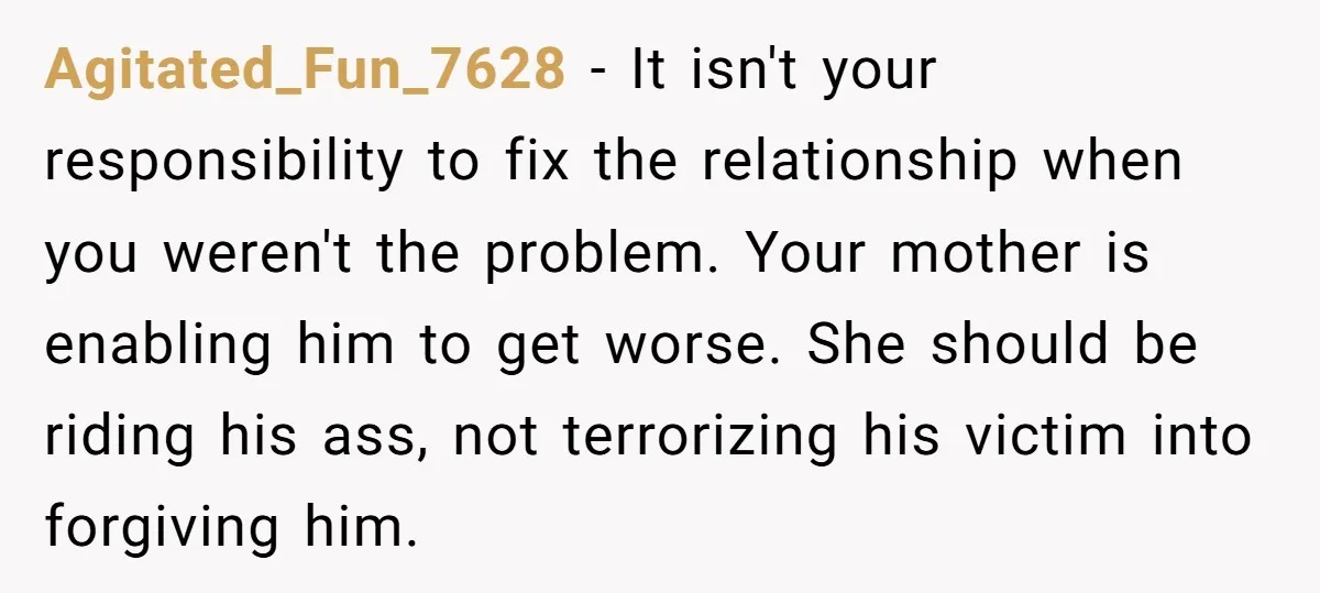 Agitated_Fun_7628 − It isn't your responsibility to fix the relationship when you weren't the problem. Your mother is enabling him to get worse. She should be riding his ass, not...