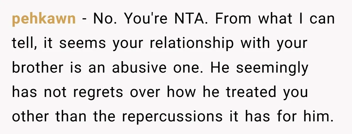 pehkawn − No. You're NTA. From what I can tell, it seems your relationship with your brother is an abusive one. He seemingly has not regrets over how he treated...