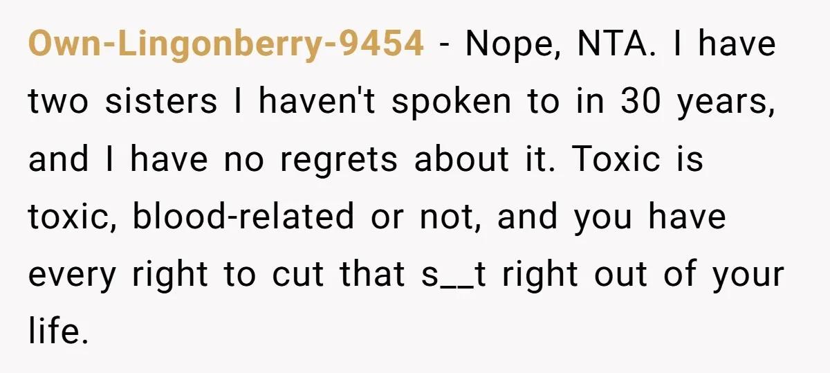 Own-Lingonberry-9454 − Nope, NTA. I have two sisters I haven't spoken to in 30 years, and I have no regrets about it. Toxic is toxic, blood-related or not, and you...
