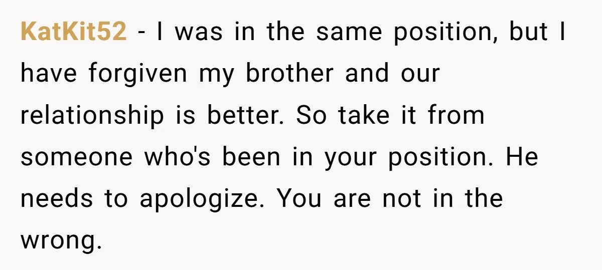 KatKit52 − I was in the same position, but I have forgiven my brother and our relationship is better. So take it from someone who's been in your position. He...