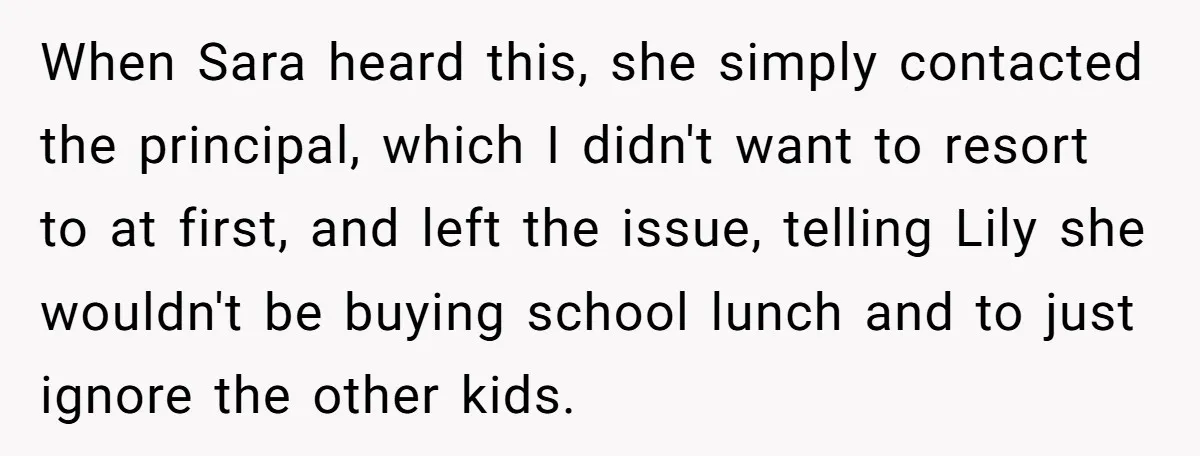 When Sara heard this, she simply contacted the principal, which I didn't want to resort to at first, and left the issue, telling Lily she wouldn't be buying school lunch...