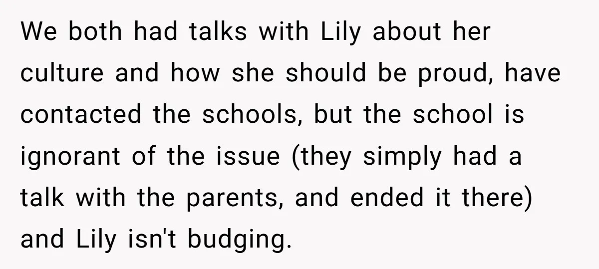 We both had talks with Lily about her culture and how she should be proud, have contacted the schools, but the school is ignorant of the issue (they simply had...