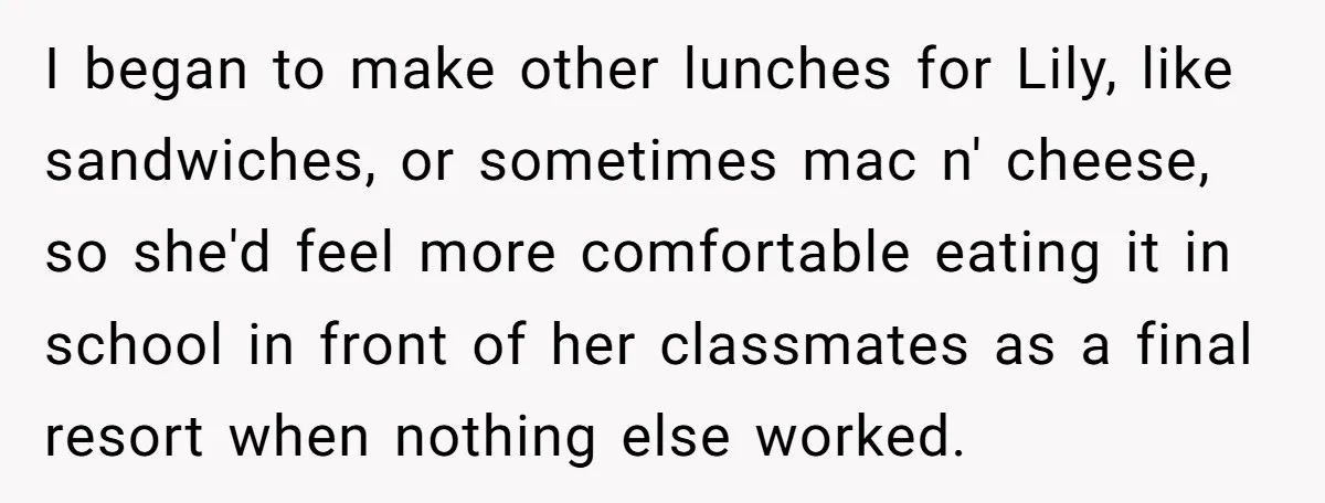 I began to make other lunches for Lily, like sandwiches, or sometimes mac n' cheese, so she'd feel more comfortable eating it in school in front of her classmates as...