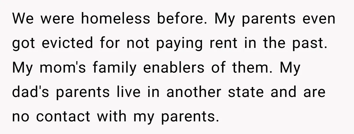 We were homeless before. My parents even got evicted for not paying rent in the past. My mom's family enablers of them. My dad's parents live in another state and...