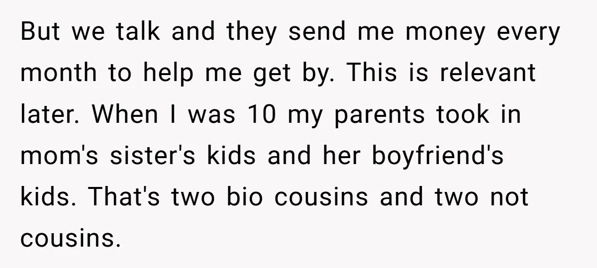 But we talk and they send me money every month to help me get by. This is relevant later. When I was 10 my parents took in mom's sister's kids...
