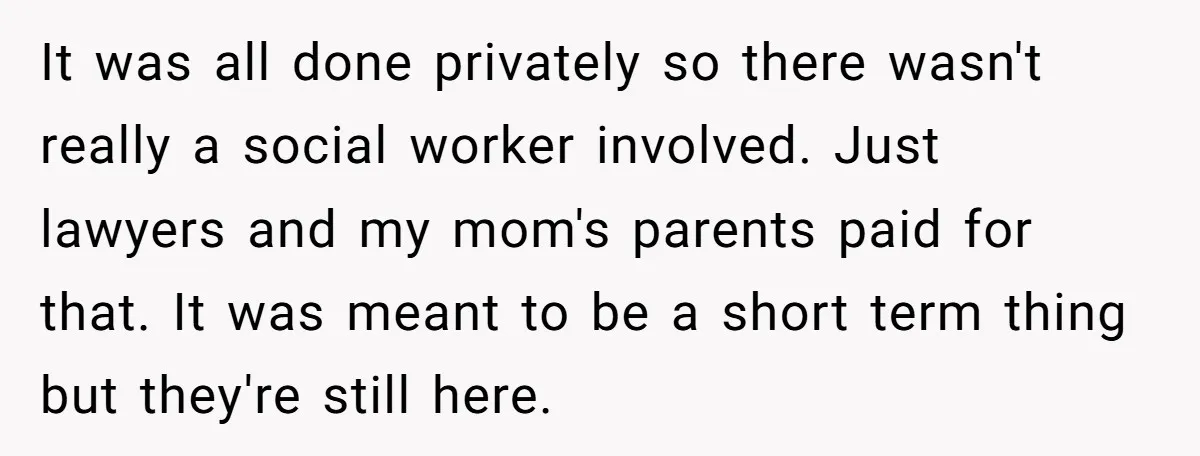It was all done privately so there wasn't really a social worker involved. Just lawyers and my mom's parents paid for that. It was meant to be a short term...