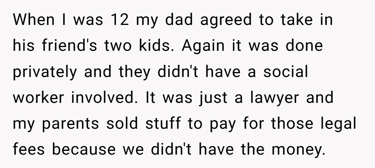 When I was 12 my dad agreed to take in his friend's two kids. Again it was done privately and they didn't have a social worker involved. It was just...