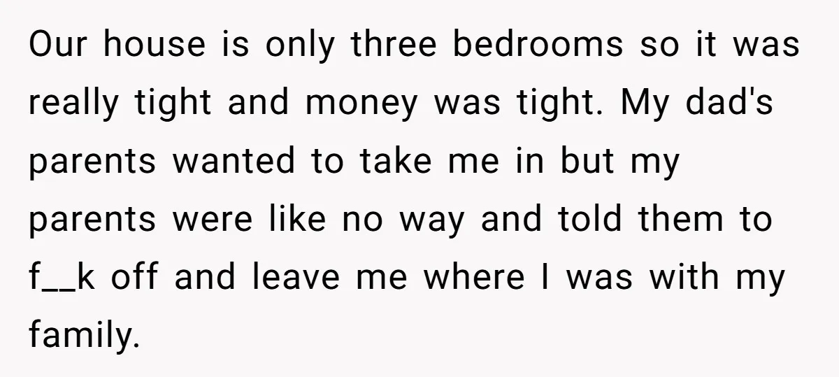 Our house is only three bedrooms so it was really tight and money was tight. My dad's parents wanted to take me in but my parents were like no way...