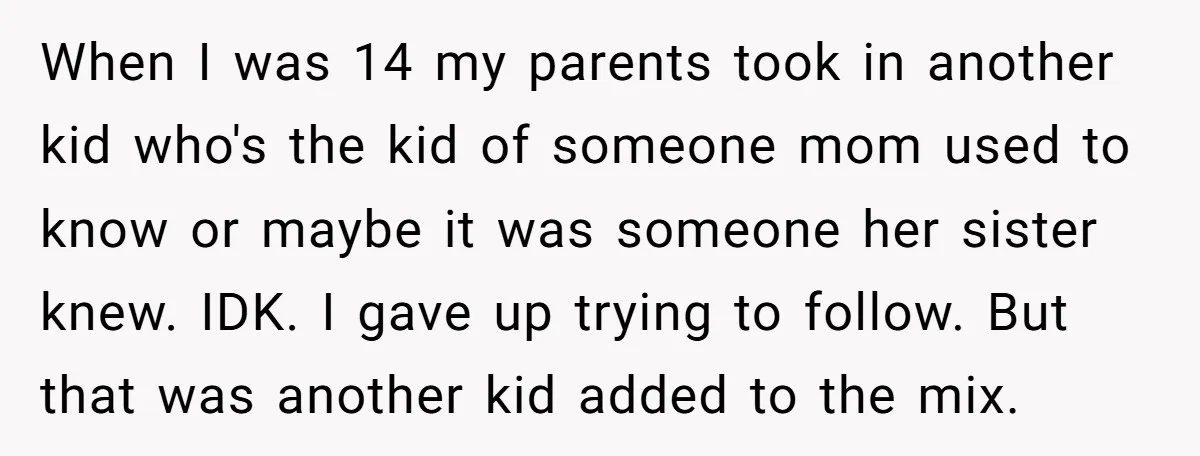 When I was 14 my parents took in another kid who's the kid of someone mom used to know or maybe it was someone her sister knew. IDK. I gave...
