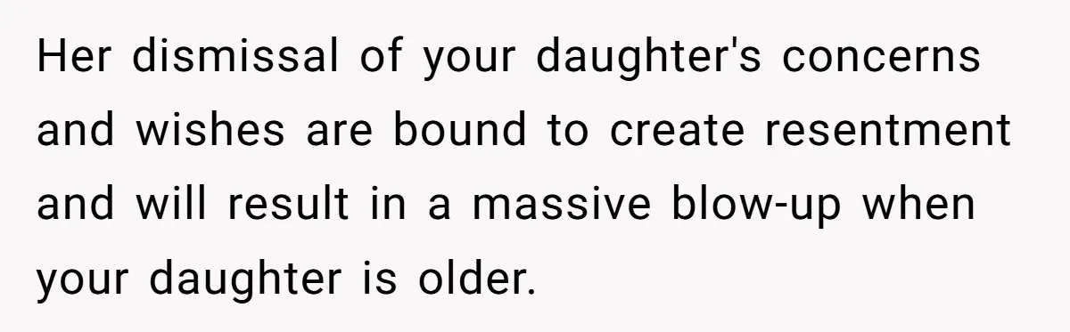 Her dismissal of your daughter's concerns and wishes are bound to create resentment and will result in a massive blow-up when your daughter is older.