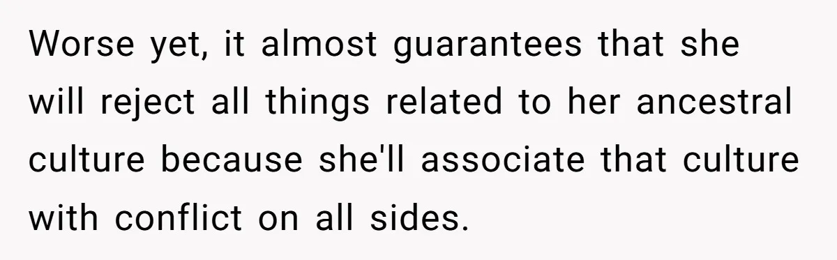 Worse yet, it almost guarantees that she will reject all things related to her ancestral culture because she'll associate that culture with conflict on all sides.