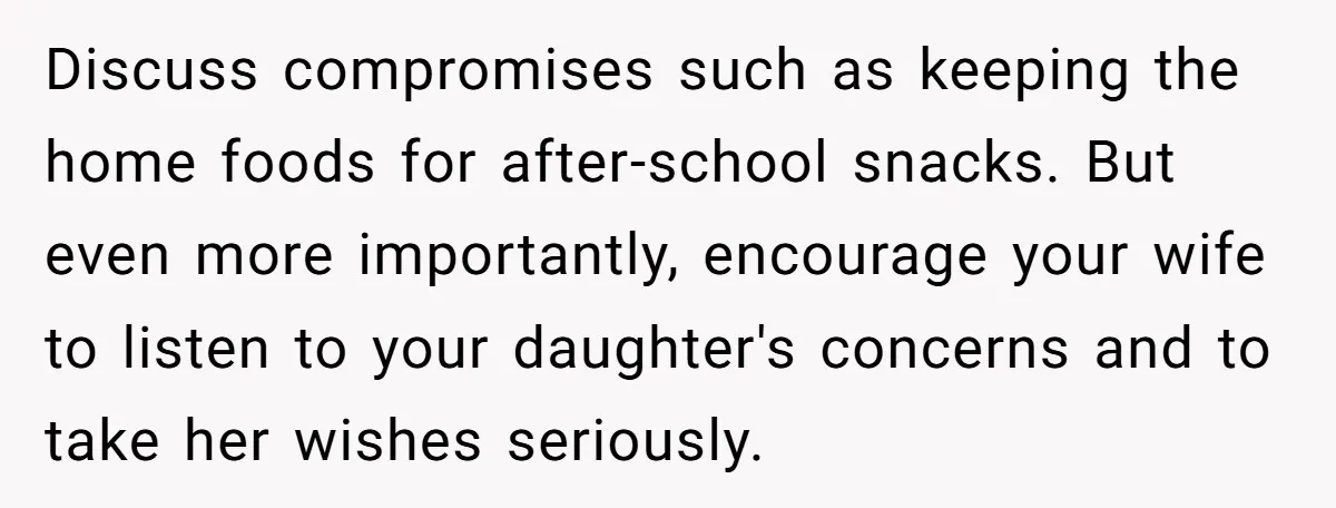 Discuss compromises such as keeping the home foods for after-school snacks. But even more importantly, encourage your wife to listen to your daughter's concerns and to take her wishes seriously.
