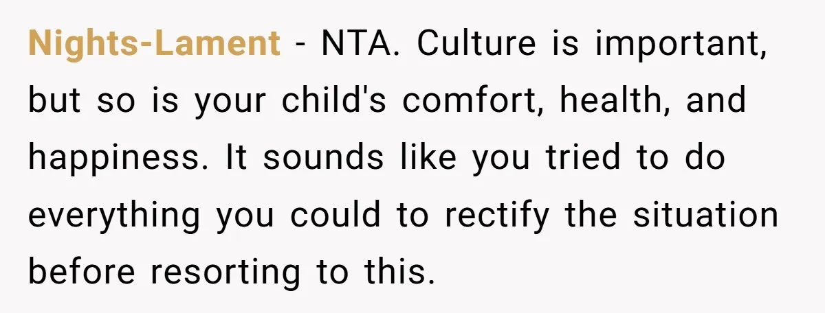 Nights-Lament − NTA. Culture is important, but so is your child's comfort, health, and happiness. It sounds like you tried to do everything you could to rectify the situation before...